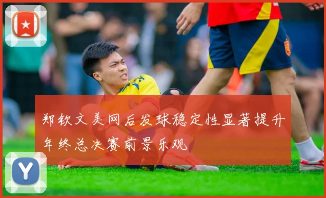 郑钦文美网后发球稳定性显著提升年终总决赛前景乐观
