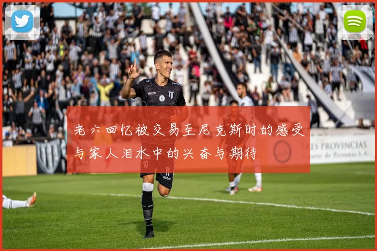 老六回忆被交易至尼克斯时的感受与家人泪水中的兴奋与期待