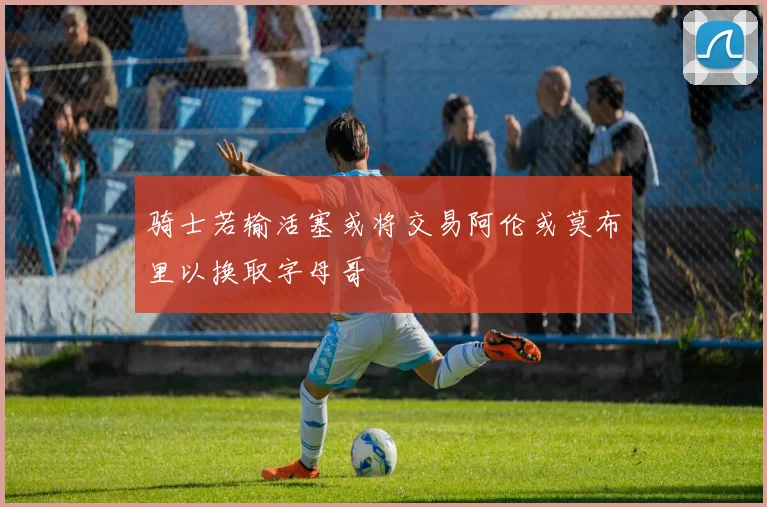 骑士若输活塞或将交易阿伦或莫布里以换取字母哥