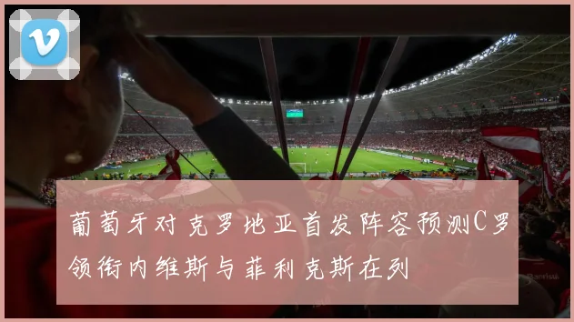 葡萄牙对克罗地亚首发阵容预测C罗领衔内维斯与菲利克斯在列