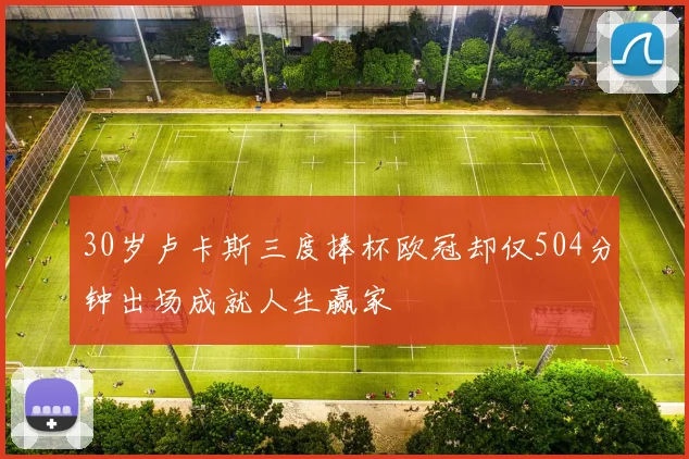 30岁卢卡斯三度捧杯欧冠却仅504分钟出场成就人生赢家