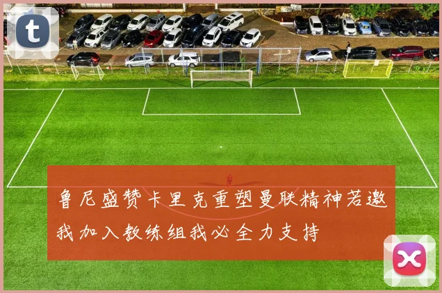 鲁尼盛赞卡里克重塑曼联精神若邀我加入教练组我必全力支持