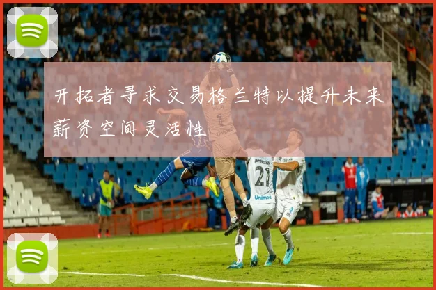 开拓者寻求交易格兰特以提升未来薪资空间灵活性