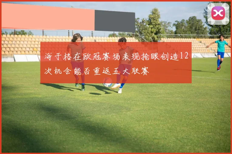 海于格在欧冠赛场表现抢眼创造12次机会能否重返五大联赛