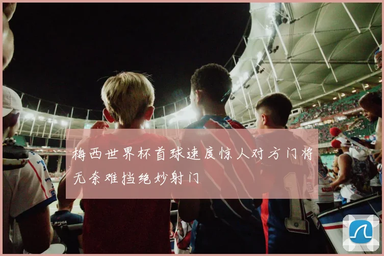 梅西世界杯首球速度惊人对方门将无奈难挡绝妙射门