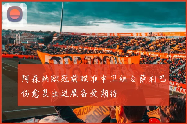 阿森纳欧冠前瞄准中卫组合萨利巴伤愈复出进展备受期待