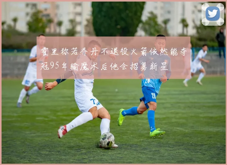 霍里称若乔丹不退役火箭依然能夺冠95年输魔术后他会招募新星