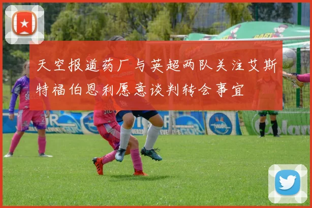 天空报道药厂与英超两队关注艾斯特福伯恩利愿意谈判转会事宜