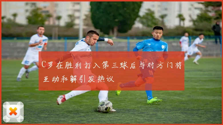 C罗在胜利打入第三球后与对方门将互动和解引发热议